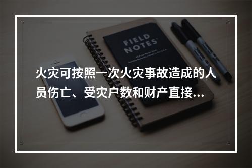 火灾可按照一次火灾事故造成的人员伤亡、受灾户数和财产直接损失