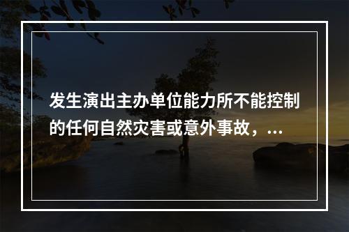 发生演出主办单位能力所不能控制的任何自然灾害或意外事故，导致