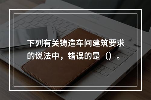 下列有关铸造车间建筑要求的说法中，错误的是（）。