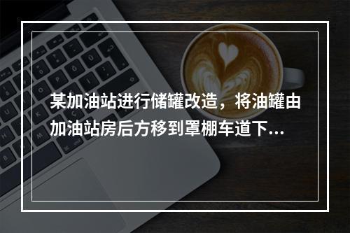 某加油站进行储罐改造，将油罐由加油站房后方移到罩棚车道下，目