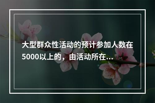 大型群众性活动的预计参加人数在5000以上的，由活动所在地市