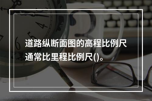 道路纵断面图的高程比例尺通常比里程比例尺()。