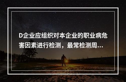 D企业应组织对本企业的职业病危害因素进行检测，最常检测周期为