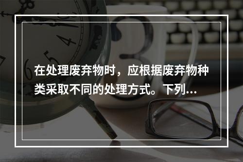 在处理废弃物时，应根据废弃物种类采取不同的处理方式。下列关于