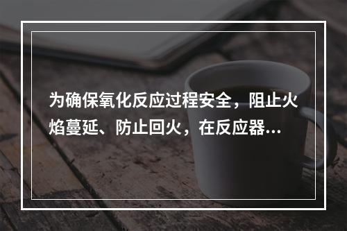 为确保氧化反应过程安全，阻止火焰蔓延、防止回火，在反应器和管