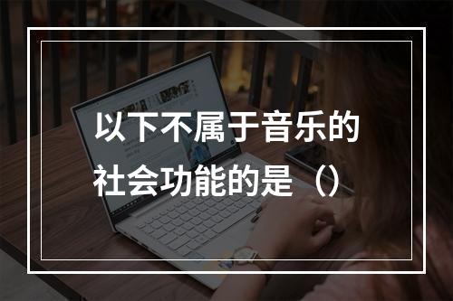 以下不属于音乐的社会功能的是（）