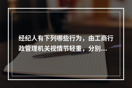 经纪人有下列哪些行为，由工商行政管理机关视情节轻重，分别给予