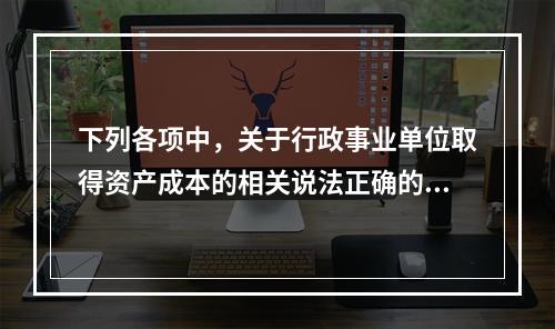 下列各项中，关于行政事业单位取得资产成本的相关说法正确的有（