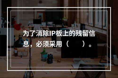 为了消除IP板上的残留信息，必须采用（　　）。