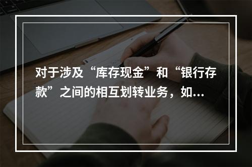 对于涉及“库存现金”和“银行存款”之间的相互划转业务，如将现