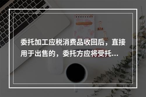 委托加工应税消费品收回后，直接用于出售的，委托方应将受托方代