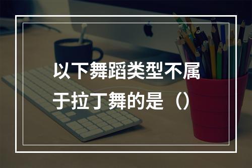 以下舞蹈类型不属于拉丁舞的是（）