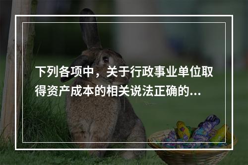 下列各项中，关于行政事业单位取得资产成本的相关说法正确的有（