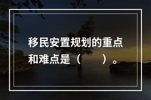 移民安置规划的重点和难点是（　　）。