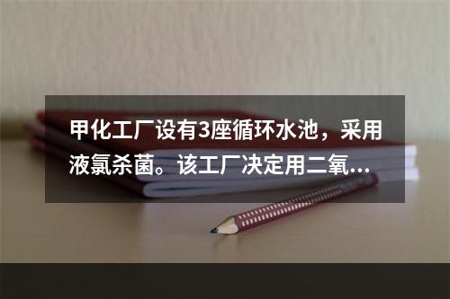 甲化工厂设有3座循环水池，采用液氯杀菌。该工厂决定用二氧化氯