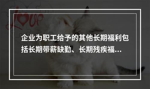 企业为职工给予的其他长期福利包括长期带薪缺勤、长期残疾福利、