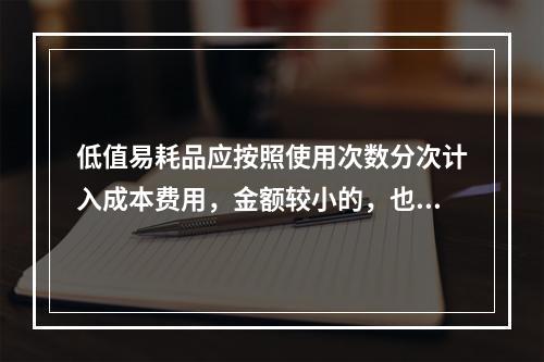 低值易耗品应按照使用次数分次计入成本费用，金额较小的，也可以