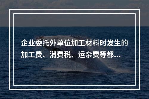 企业委托外单位加工材料时发生的加工费、消费税、运杂费等都应该