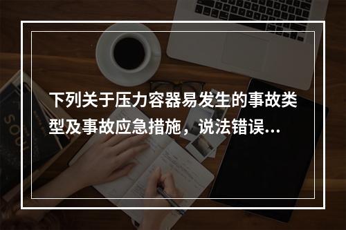 下列关于压力容器易发生的事故类型及事故应急措施，说法错误的是