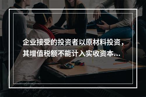 企业接受的投资者以原材料投资，其增值税额不能计入实收资本。（