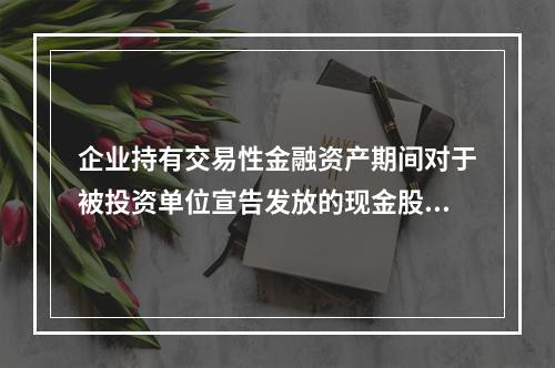 企业持有交易性金融资产期间对于被投资单位宣告发放的现金股利，