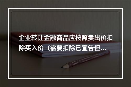 企业转让金融商品应按照卖出价扣除买入价（需要扣除已宣告但尚未