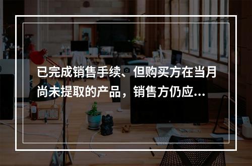 已完成销售手续、但购买方在当月尚未提取的产品，销售方仍应作为