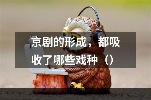 京剧的形成，都吸收了哪些戏种（）