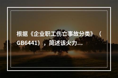 根据《企业职工伤亡事故分类》（GB6441），简述该火力发电