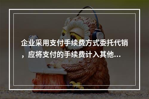 企业采用支付手续费方式委托代销，应将支付的手续费计入其他业务