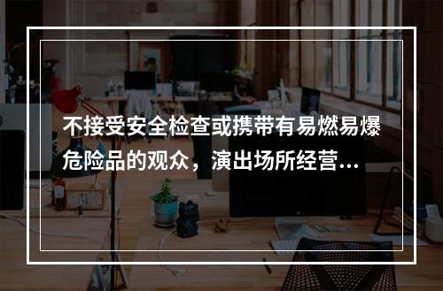 不接受安全检查或携带有易燃易爆危险品的观众，演出场所经营单位