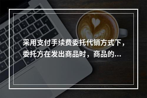 采用支付手续费委托代销方式下，委托方在发出商品时，商品的控制