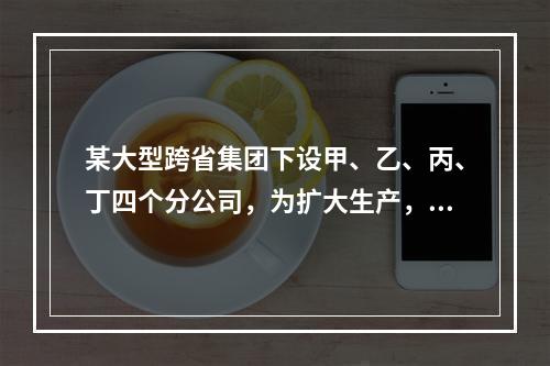 某大型跨省集团下设甲、乙、丙、丁四个分公司，为扩大生产，四家