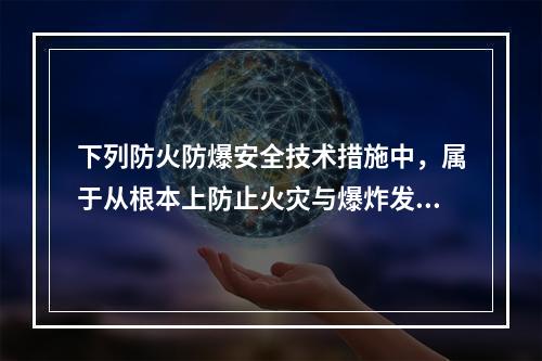 下列防火防爆安全技术措施中，属于从根本上防止火灾与爆炸发生的