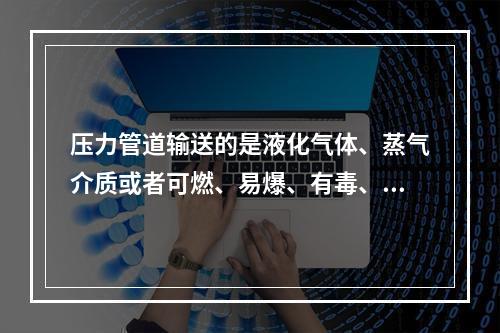 压力管道输送的是液化气体、蒸气介质或者可燃、易爆、有毒、有腐