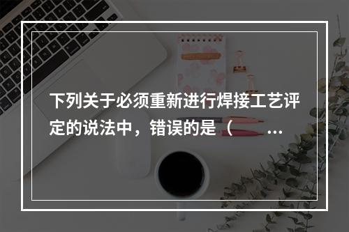 下列关于必须重新进行焊接工艺评定的说法中，错误的是（  ）。