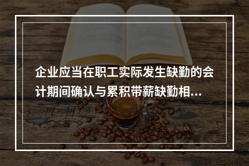 企业应当在职工实际发生缺勤的会计期间确认与累积带薪缺勤相关的