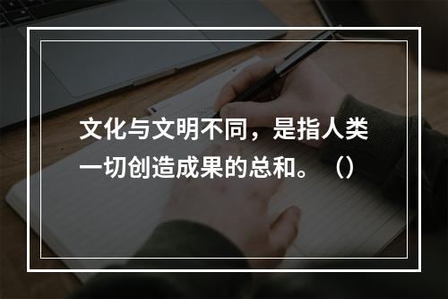 文化与文明不同，是指人类一切创造成果的总和。（）