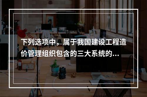 下列选项中，属于我国建设工程造价管理组织包含的三大系统的有（