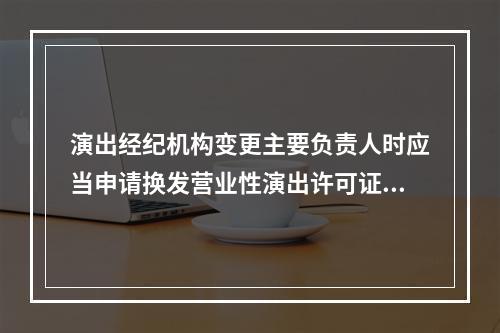 演出经纪机构变更主要负责人时应当申请换发营业性演出许可证，并