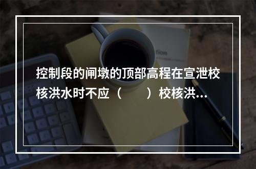 控制段的闸墩的顶部高程在宣泄校核洪水时不应（　　）校核洪水