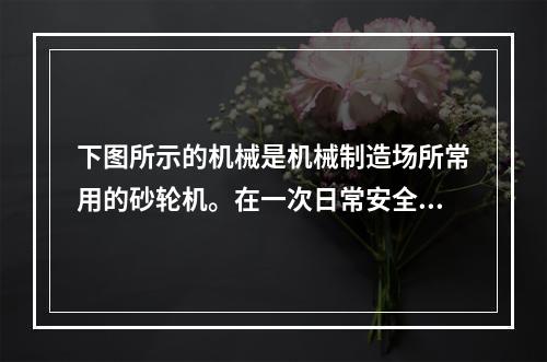 下图所示的机械是机械制造场所常用的砂轮机。在一次日常安全检查