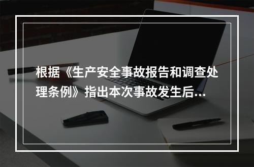 根据《生产安全事故报告和调查处理条例》指出本次事故发生后事故