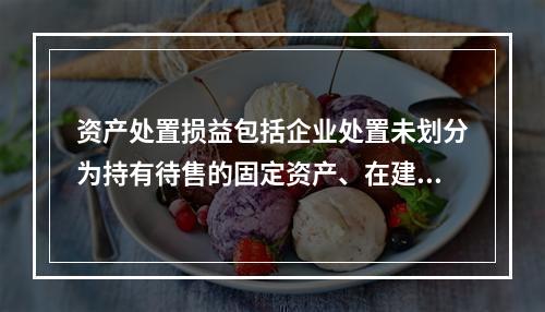 资产处置损益包括企业处置未划分为持有待售的固定资产、在建工程