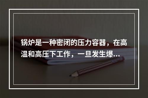 锅炉是一种密闭的压力容器，在高温和高压下工作，一旦发生爆炸，