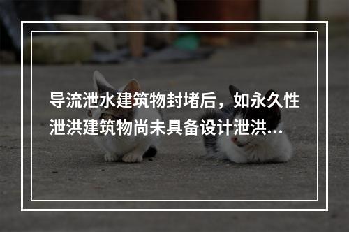 导流泄水建筑物封堵后，如永久性泄洪建筑物尚未具备设计泄洪能