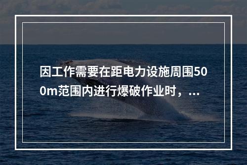 因工作需要在距电力设施周围500m范围内进行爆破作业时，除采