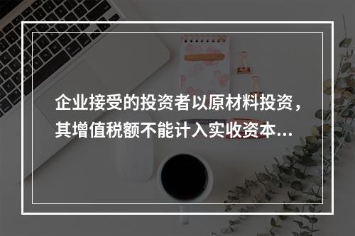 企业接受的投资者以原材料投资，其增值税额不能计入实收资本。（