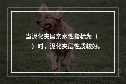 当泥化夹层亲水性指标为（　　）时，泥化夹层性质较好。