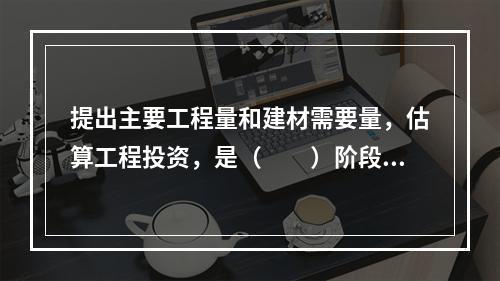 提出主要工程量和建材需要量，估算工程投资，是（　　）阶段的